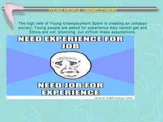 YOUNG PEOPLE UNEMPLOYMENT 
The high rate of Young Unemployment Spain is creating an unhappy 
sociaty. Young people are asked for experience they cannot get and 
Ethics are not blooming out of/from these assumptions. 
T 
 