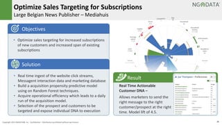 26Copyright 2015 NGDATA
®, Inc. Confidential – Distribution prohibited without permission
Optimize Sales Targeting for Subscriptions
Large Belgian News Publisher – Mediahuis
Real Time Actionable
Customer DNA –
Allows marketers to send the
right message to the right
customer/prospect at the right
time. Model lift of 4.5.
Result
• Optimize sales targeting for increased subscriptions
of new customers and increased span of existing
subscriptions
Objectives
• Real time ingest of the website click streams,
Messagent interaction data and marketing database
• Build a acquisition propensity predictive model
using on Random Forest techniques.
• Acquire operational efficiency which leads to a daily
run of the acquisition model.
• Selection of the prospect and customers to be
targeted and expose individual DNA to execution
Solution
 