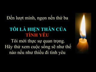 Đến lượt mình, ngọn nến thứ ba  TÔI LÀ HIỆN THÂN CỦA   TÌNH YÊU   Tôi mới thực sự quan trọng. Hãy thử xem cuộc sống sẽ như thế nào nếu như thiếu đi tình yêu  