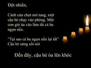 Đột nhiên,   Cánh cửa chợt mở tung, một cậu bé chạy vào phòng. Một cơn gió ùa vào làm tắt cả ba ngọn nến.  ” Tại sao cả ba ngọn nến lại tắt” Cậu bé sửng sốt nói Đến đây, cậu bé òa lên khóc 