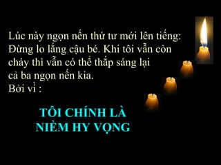Lúc này ngọn nến thứ tư mới lên tiếng: Đừng lo lắng cậu bé. Khi tôi vẫn còn cháy thì vẫn có thể thắp sáng lại  cả ba ngọn nến kia.  Bởi vì : TÔI CHÍNH LÀ NIỀM HY VỌNG   