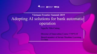 Adopting AI solutions for bank automatic
operation
Nguyễn Tiến Cường
Director of Innovation Center VNPT-IT
Board member of forum Machine Learning
Cơ Bản
Vietnam Frontier Summit 2019
 