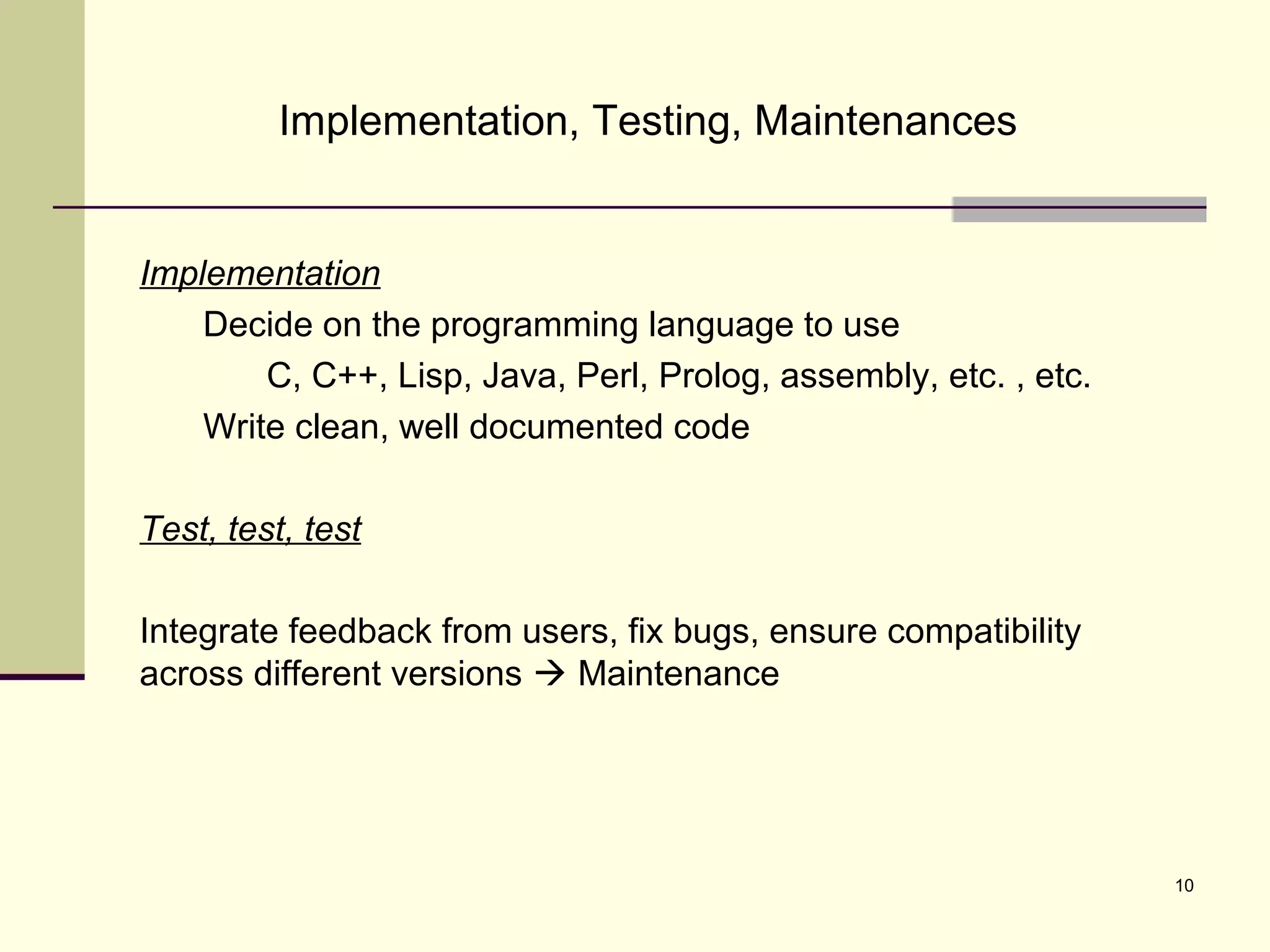 10
Implementation, Testing, Maintenances
Implementation
Decide on the programming language to use
C, C++, Lisp, Java, Perl, Prolog, assembly, etc. , etc.
Write clean, well documented code
Test, test, test
Integrate feedback from users, fix bugs, ensure compatibility
across different versions  Maintenance
 