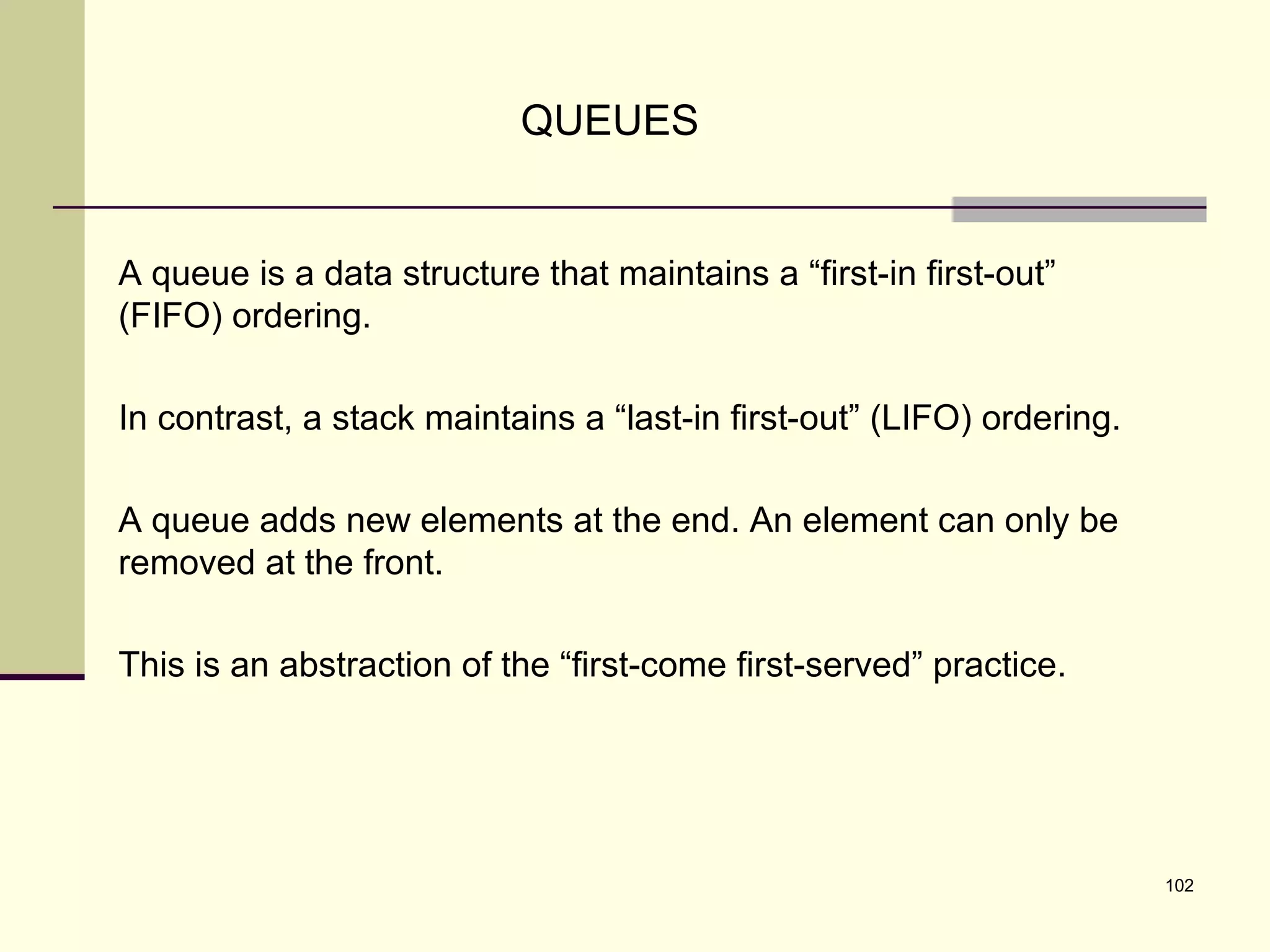 102
QUEUES
A queue is a data structure that maintains a “first-in first-out”
(FIFO) ordering.
In contrast, a stack maintains a “last-in first-out” (LIFO) ordering.
A queue adds new elements at the end. An element can only be
removed at the front.
This is an abstraction of the “first-come first-served” practice.
 