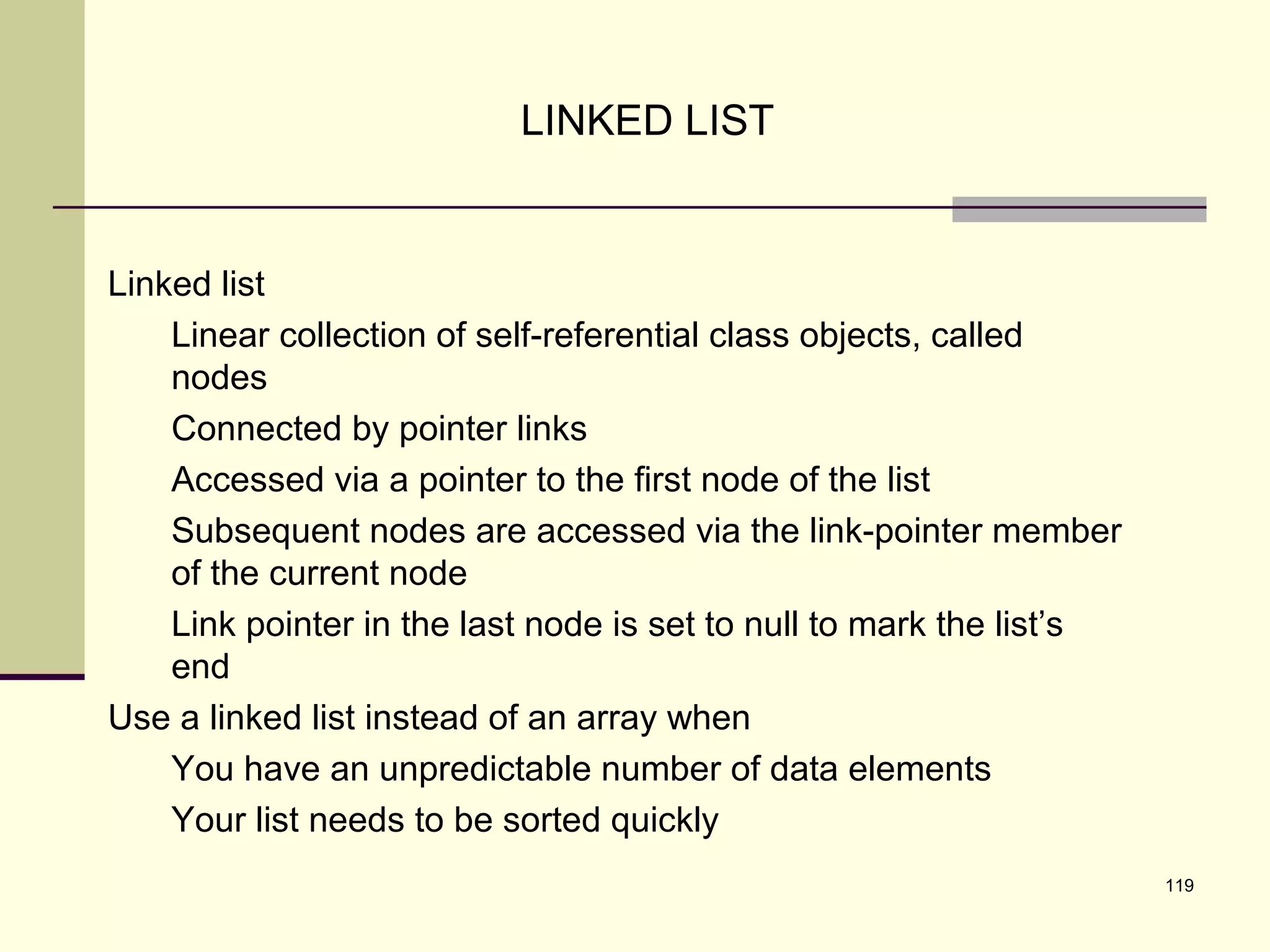 119
LINKED LIST
Linked list
Linear collection of self-referential class objects, called
nodes
Connected by pointer links
Accessed via a pointer to the first node of the list
Subsequent nodes are accessed via the link-pointer member
of the current node
Link pointer in the last node is set to null to mark the list’s
end
Use a linked list instead of an array when
You have an unpredictable number of data elements
Your list needs to be sorted quickly
 