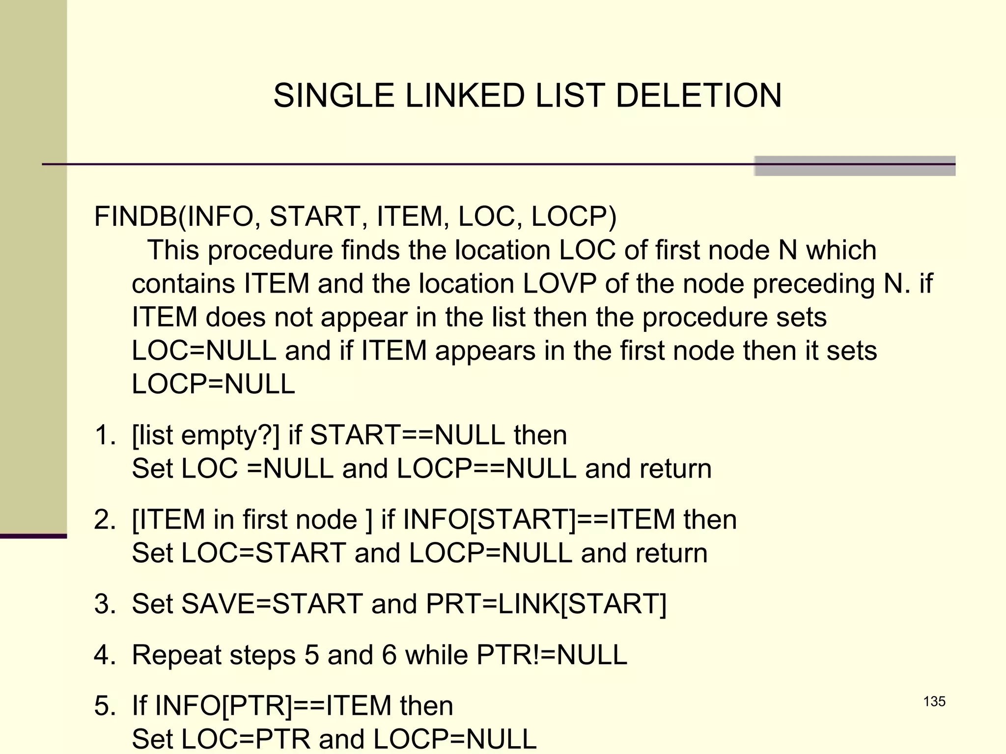 135
SINGLE LINKED LIST DELETION
FINDB(INFO, START, ITEM, LOC, LOCP)
This procedure finds the location LOC of first node N which
contains ITEM and the location LOVP of the node preceding N. if
ITEM does not appear in the list then the procedure sets
LOC=NULL and if ITEM appears in the first node then it sets
LOCP=NULL
1. [list empty?] if START==NULL then
Set LOC =NULL and LOCP==NULL and return
2. [ITEM in first node ] if INFO[START]==ITEM then
Set LOC=START and LOCP=NULL and return
3. Set SAVE=START and PRT=LINK[START]
4. Repeat steps 5 and 6 while PTR!=NULL
5. If INFO[PTR]==ITEM then
Set LOC=PTR and LOCP=NULL
 