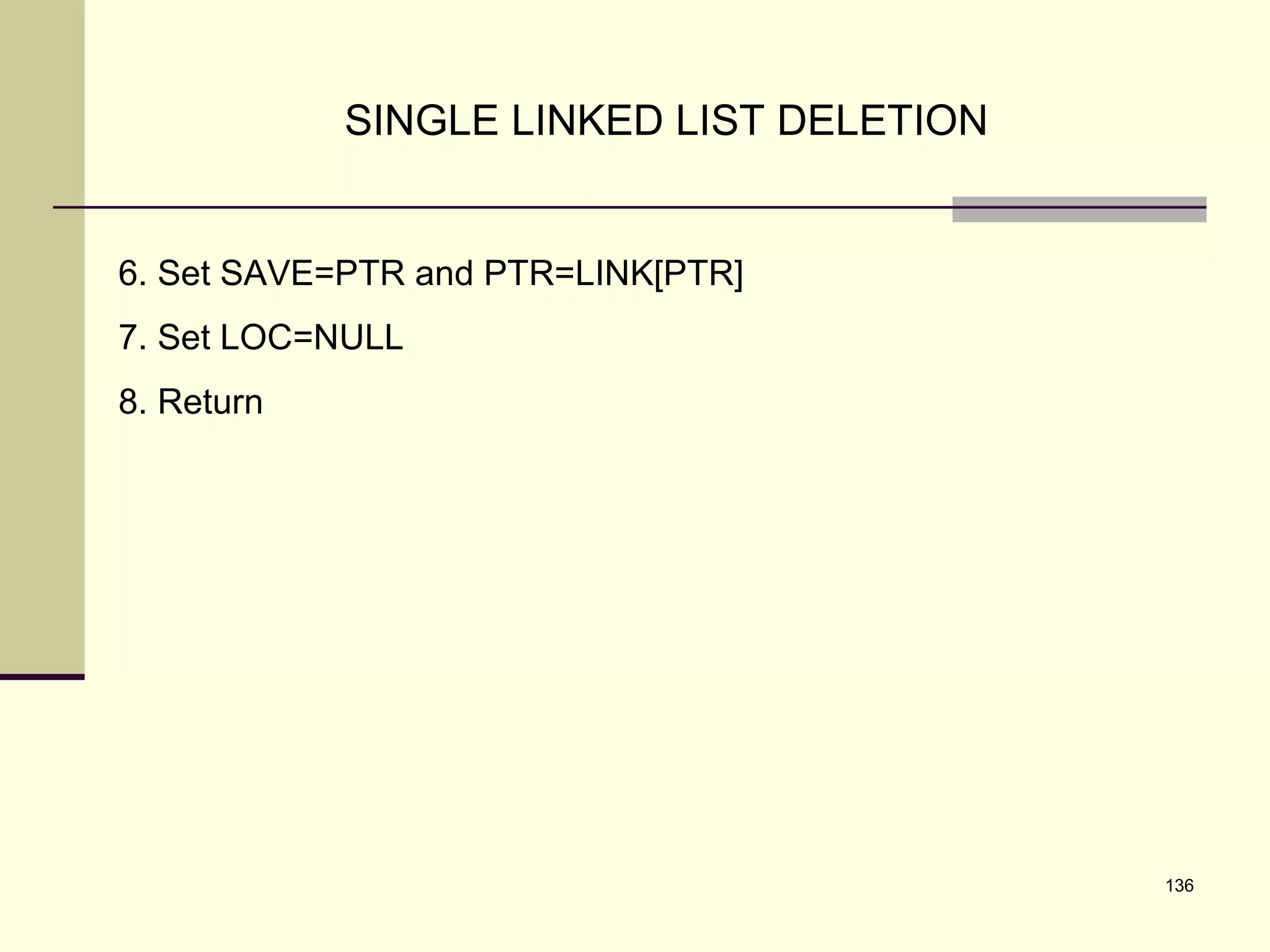 136
SINGLE LINKED LIST DELETION
6. Set SAVE=PTR and PTR=LINK[PTR]
7. Set LOC=NULL
8. Return
 