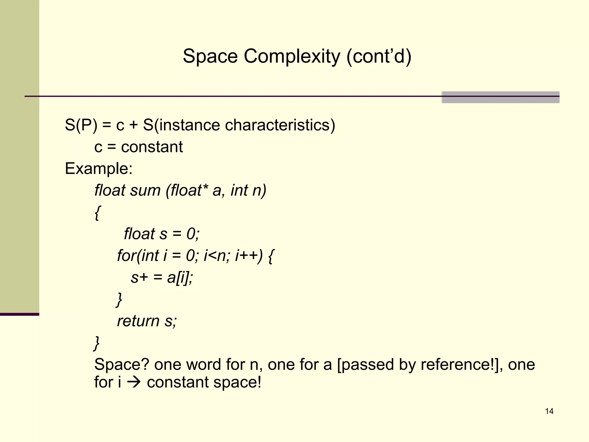 14
Space Complexity (cont’d)
S(P) = c + S(instance characteristics)
c = constant
Example:
float sum (float* a, int n)
{
float s = 0;
for(int i = 0; i<n; i++) {
s+ = a[i];
}
return s;
}
Space? one word for n, one for a [passed by reference!], one
for i  constant space!
 