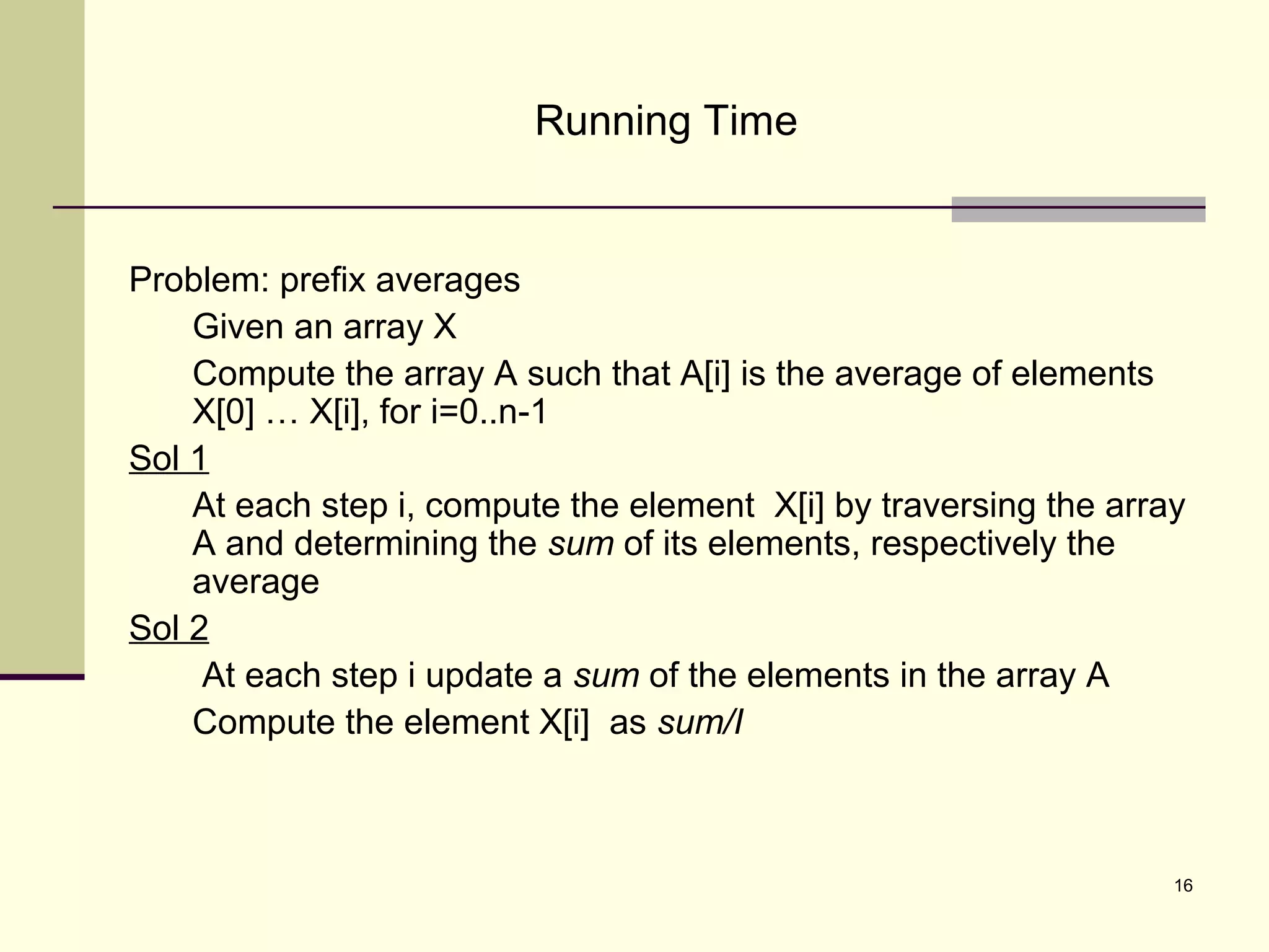 16
Running Time
Problem: prefix averages
Given an array X
Compute the array A such that A[i] is the average of elements
X[0] … X[i], for i=0..n-1
Sol 1
At each step i, compute the element X[i] by traversing the array
A and determining the sum of its elements, respectively the
average
Sol 2
At each step i update a sum of the elements in the array A
Compute the element X[i] as sum/I
 