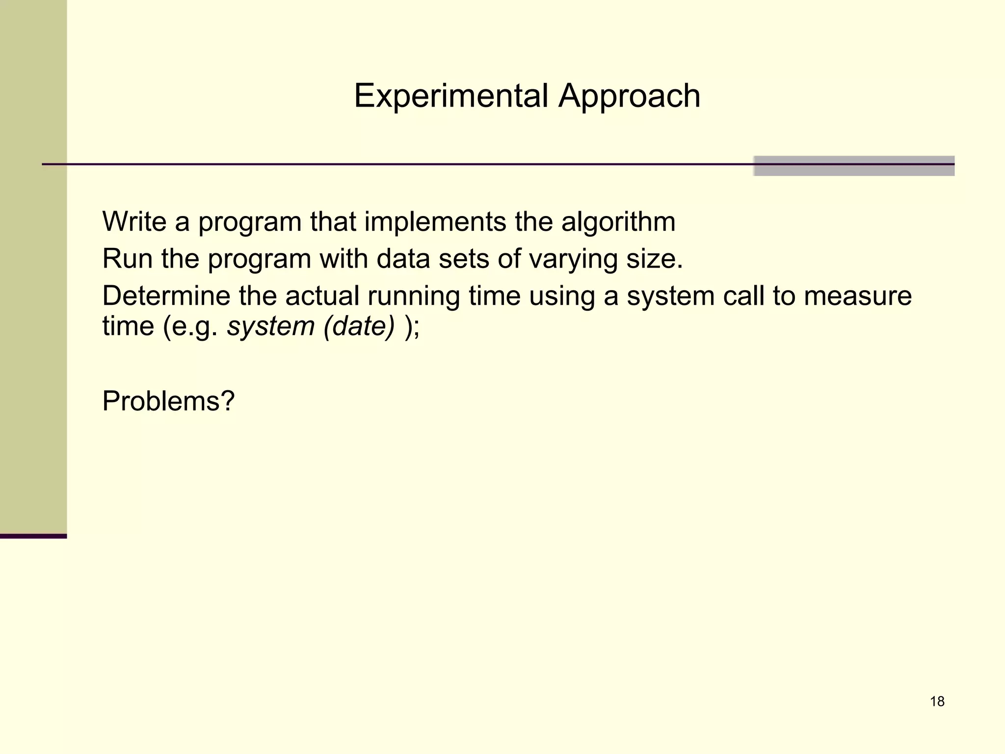 18
Experimental Approach
Write a program that implements the algorithm
Run the program with data sets of varying size.
Determine the actual running time using a system call to measure
time (e.g. system (date) );
Problems?
 