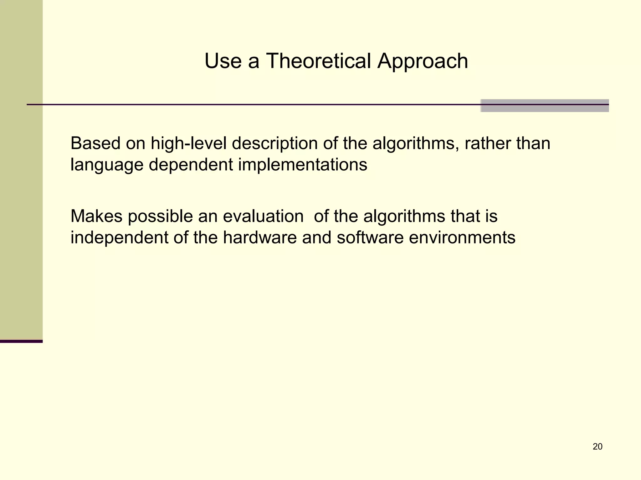 20
Use a Theoretical Approach
Based on high-level description of the algorithms, rather than
language dependent implementations
Makes possible an evaluation of the algorithms that is
independent of the hardware and software environments
 
