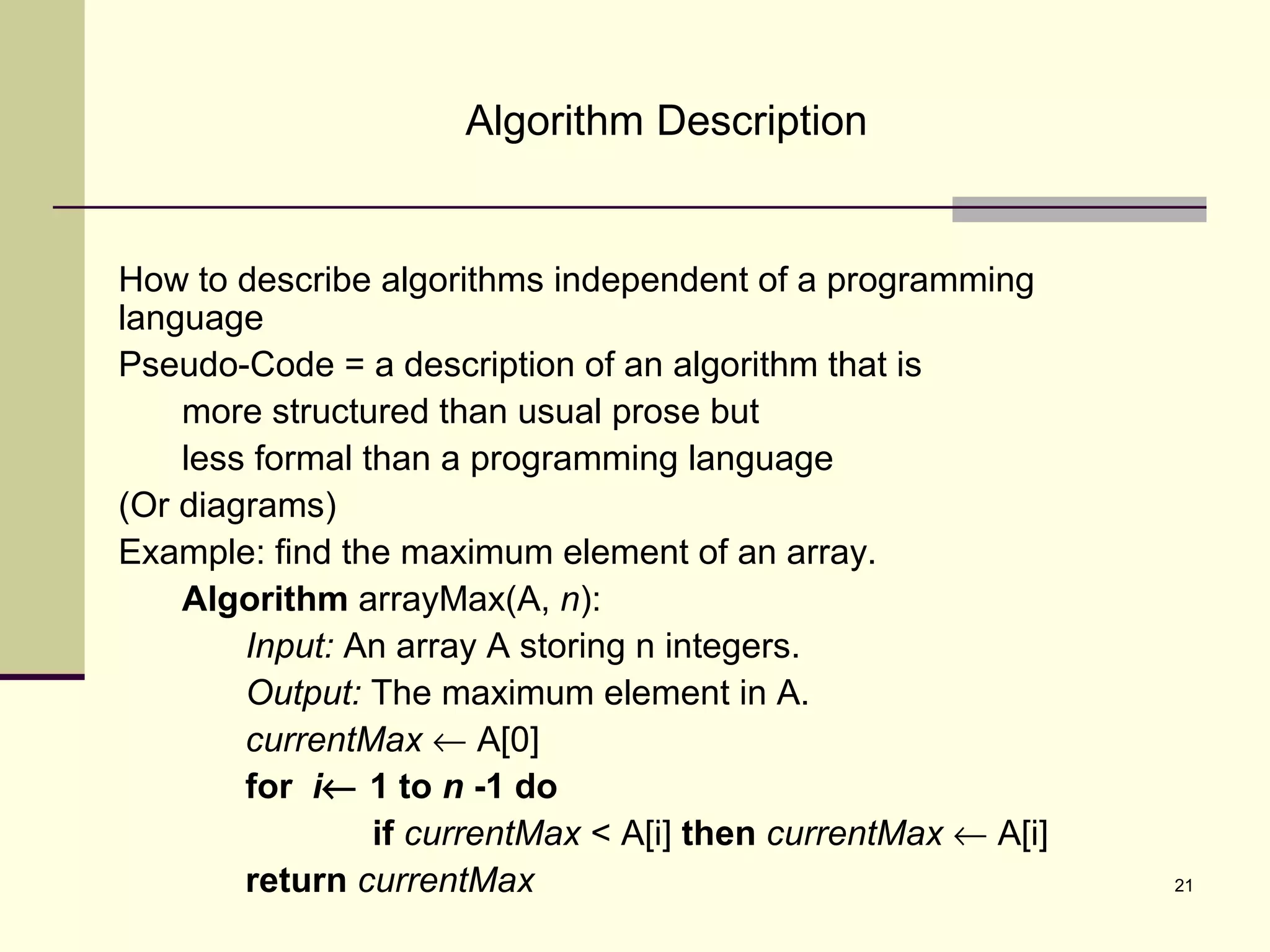 21
Algorithm Description
How to describe algorithms independent of a programming
language
Pseudo-Code = a description of an algorithm that is
more structured than usual prose but
less formal than a programming language
(Or diagrams)
Example: find the maximum element of an array.
Algorithm arrayMax(A, n):
Input: An array A storing n integers.
Output: The maximum element in A.
currentMax ← A[0]
for i← 1 to n -1 do
if currentMax < A[i] then currentMax ← A[i]
return currentMax
 