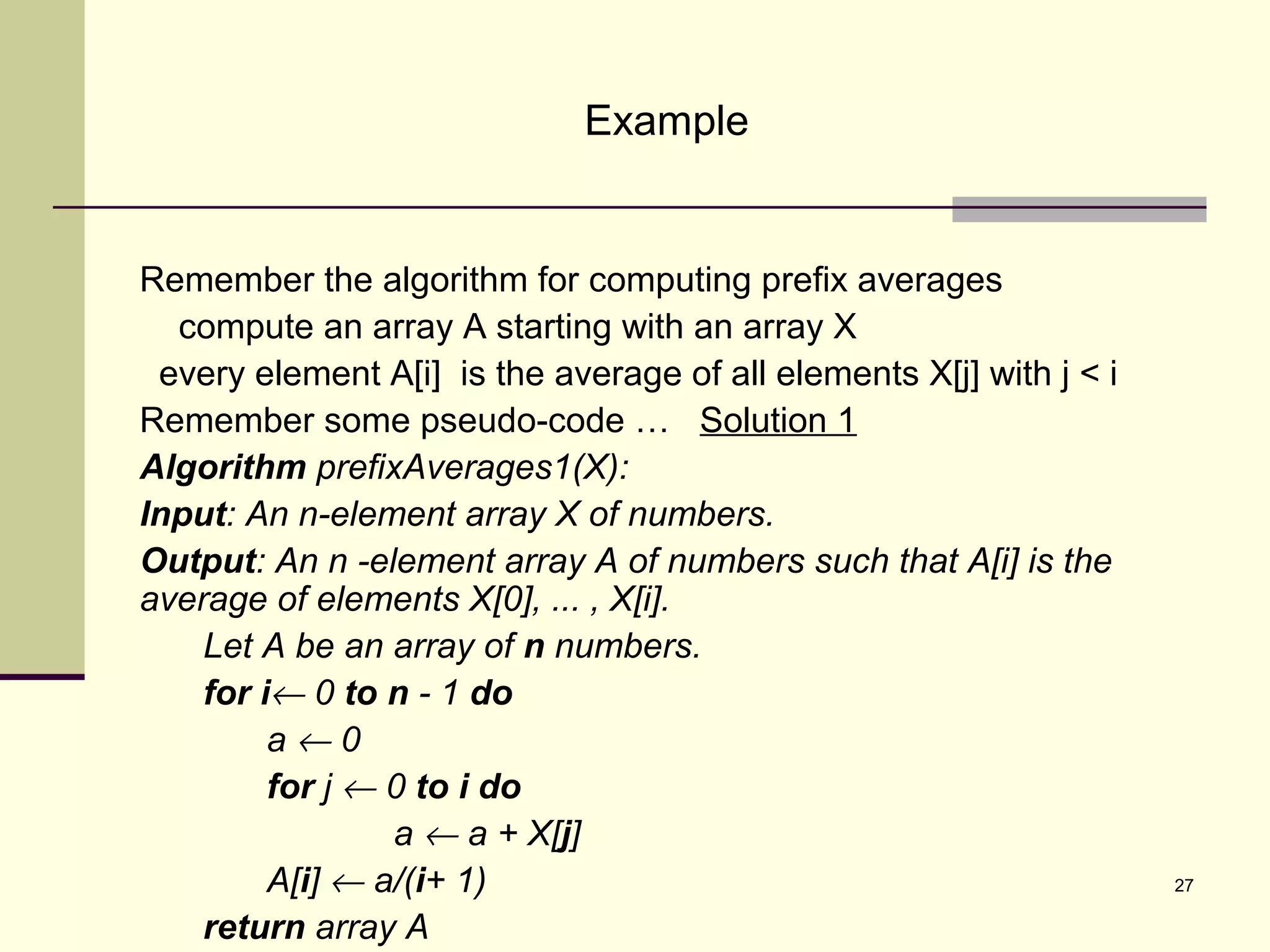 27
Example
Remember the algorithm for computing prefix averages
compute an array A starting with an array X
every element A[i] is the average of all elements X[j] with j < i
Remember some pseudo-code … Solution 1
Algorithm prefixAverages1(X):
Input: An n-element array X of numbers.
Output: An n -element array A of numbers such that A[i] is the
average of elements X[0], ... , X[i].
Let A be an array of n numbers.
for i← 0 to n - 1 do
a ← 0
for j ← 0 to i do
a ← a + X[j]
A[i] ← a/(i+ 1)
return array A
 