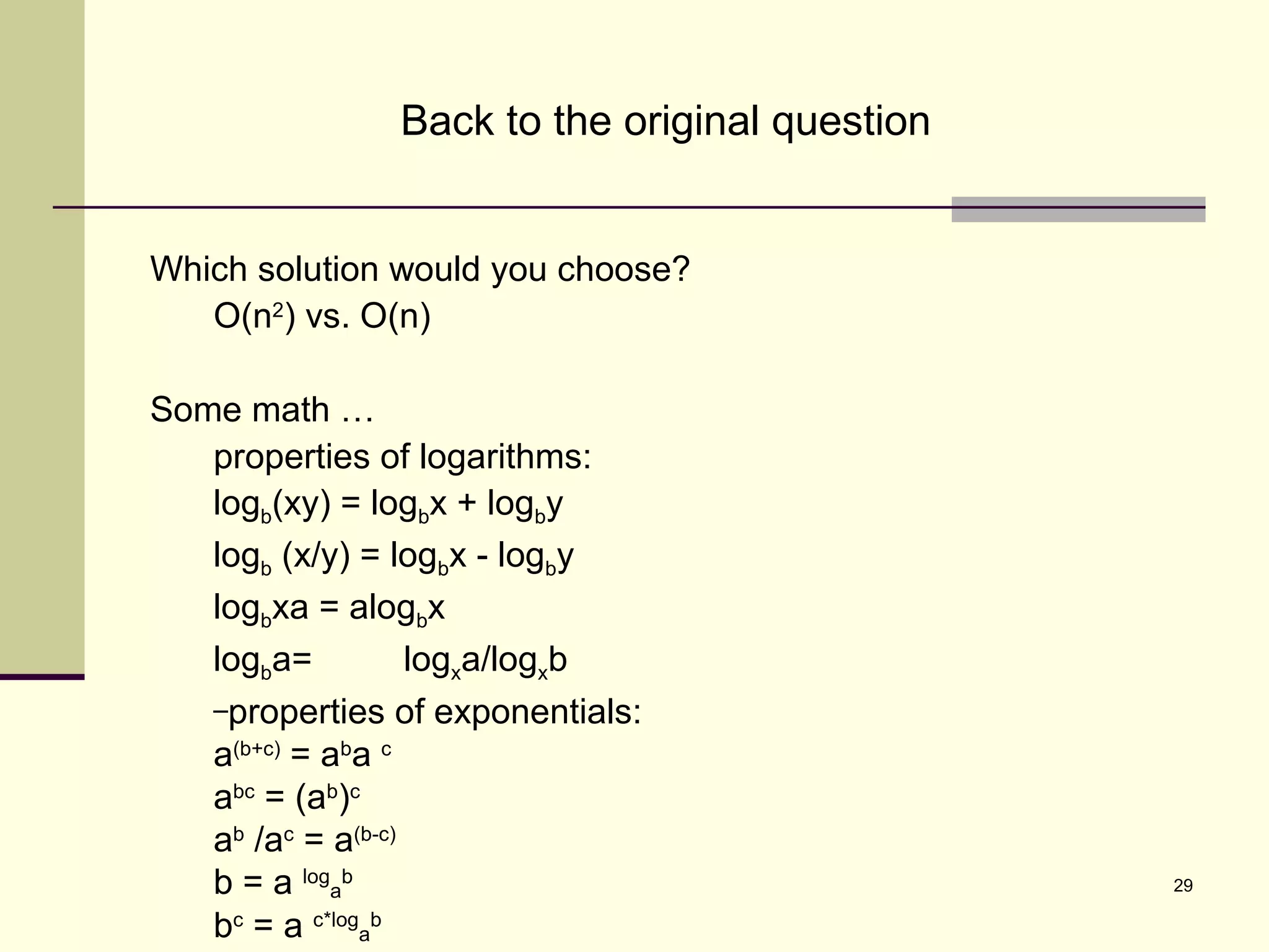 29
Back to the original question
Which solution would you choose?
O(n2
) vs. O(n)
Some math …
properties of logarithms:
logb(xy) = logbx + logby
logb (x/y) = logbx - logby
logbxa = alogbx
logba= logxa/logxb
–properties of exponentials:
a(b+c)
= ab
a c
abc
= (ab
)c
ab
/ac
= a(b-c)
b = a log
a
b
bc
= a c*log
a
b
 