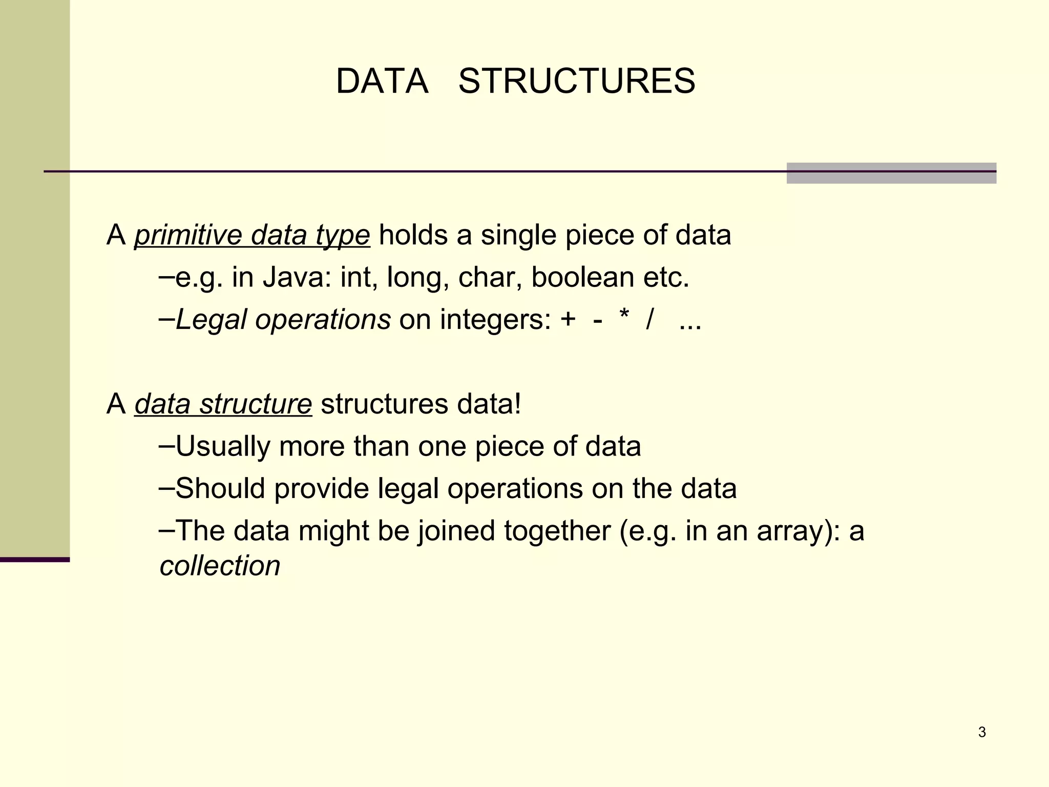 3
A primitive data type holds a single piece of data
–e.g. in Java: int, long, char, boolean etc.
–Legal operations on integers: + - * / ...
A data structure structures data!
–Usually more than one piece of data
–Should provide legal operations on the data
–The data might be joined together (e.g. in an array): a
collection
DATA STRUCTURES
 