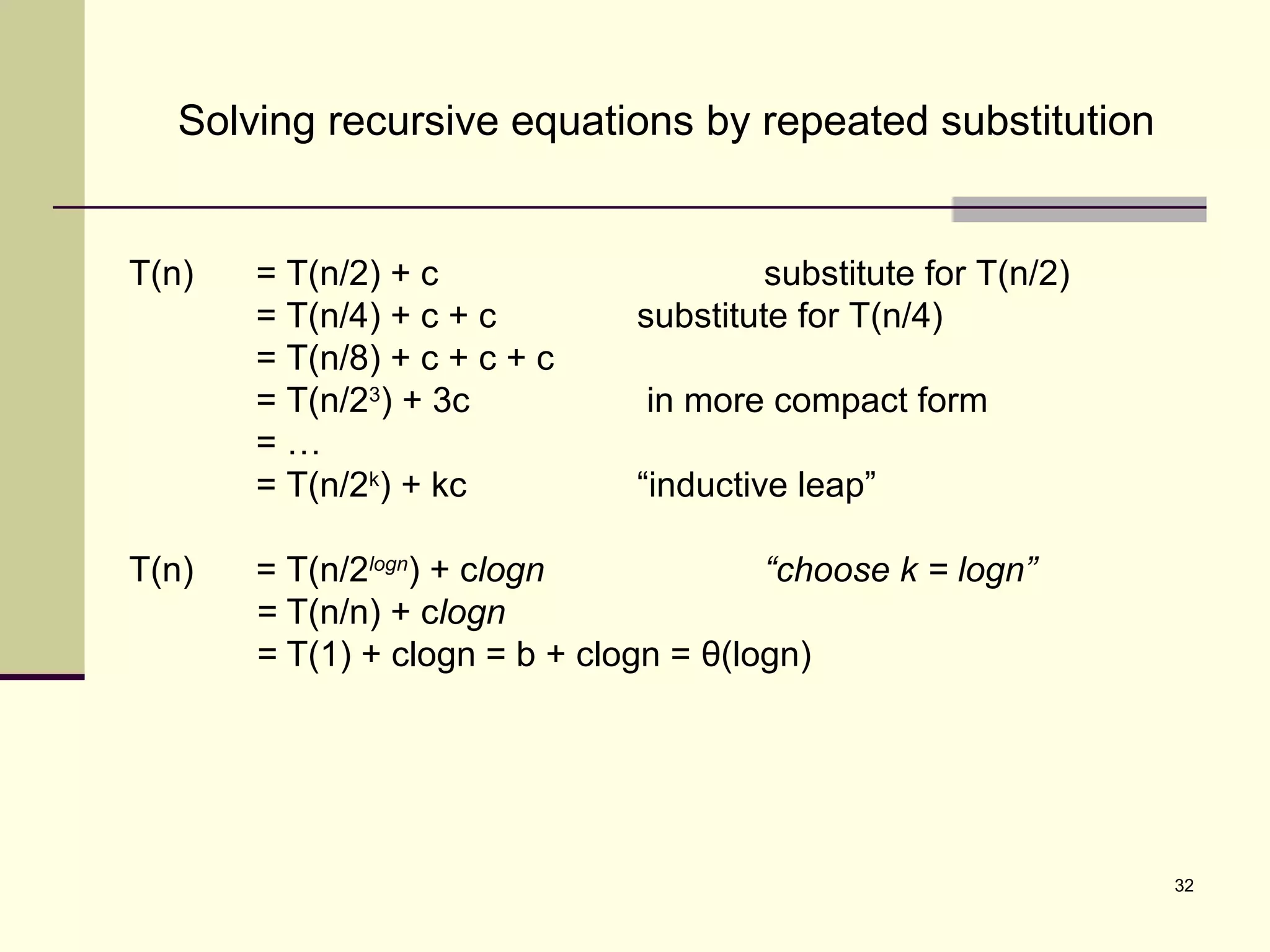 32
Solving recursive equations by repeated substitution
T(n) = T(n/2) + c substitute for T(n/2)
= T(n/4) + c + c substitute for T(n/4)
= T(n/8) + c + c + c
= T(n/23
) + 3c in more compact form
= …
= T(n/2k
) + kc “inductive leap”
T(n) = T(n/2logn
) + clogn “choose k = logn”
= T(n/n) + clogn
= T(1) + clogn = b + clogn = θ(logn)
 