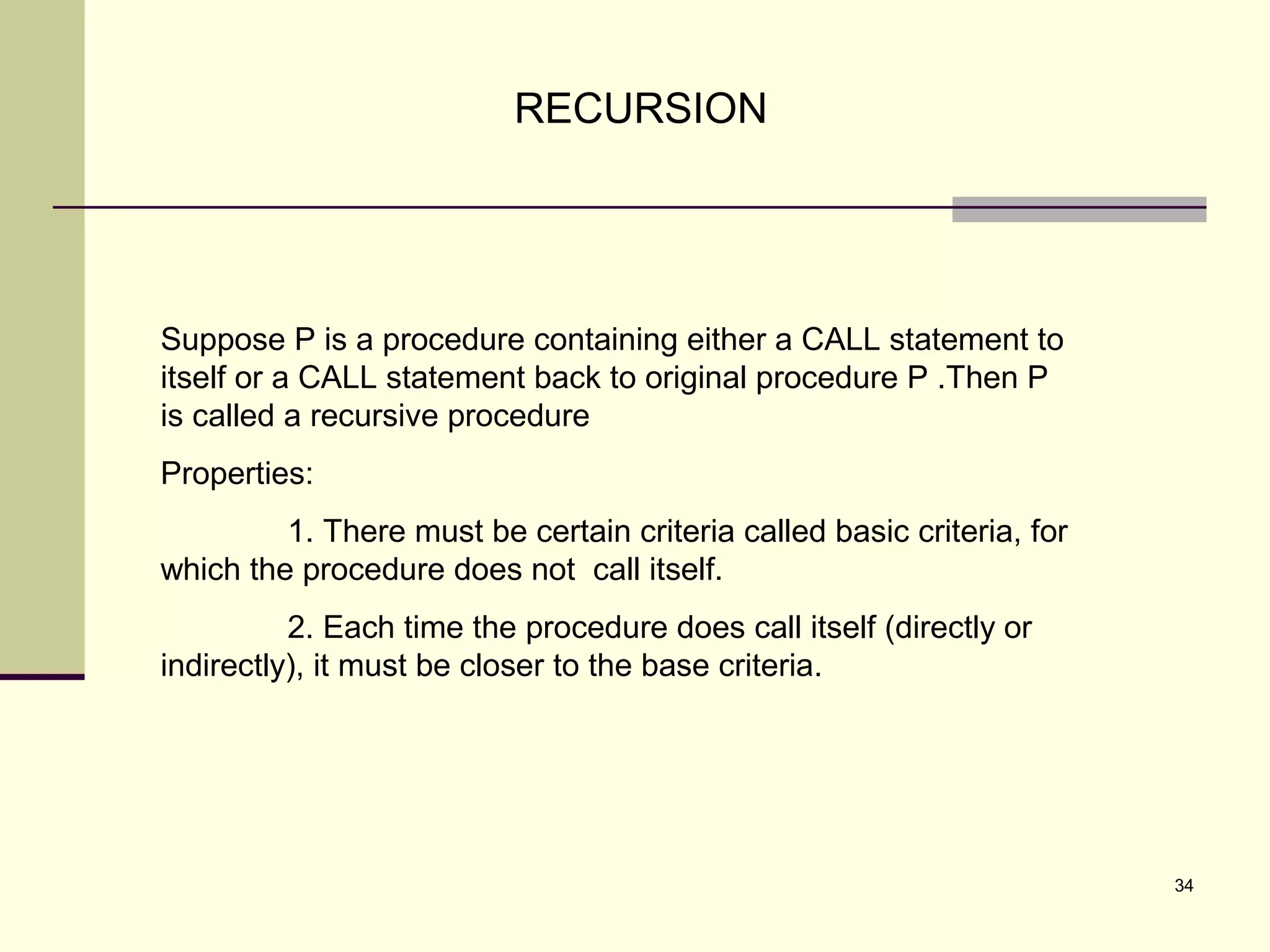 34
RECURSION
Suppose P is a procedure containing either a CALL statement to
itself or a CALL statement back to original procedure P .Then P
is called a recursive procedure
Properties:
1. There must be certain criteria called basic criteria, for
which the procedure does not call itself.
2. Each time the procedure does call itself (directly or
indirectly), it must be closer to the base criteria.
 