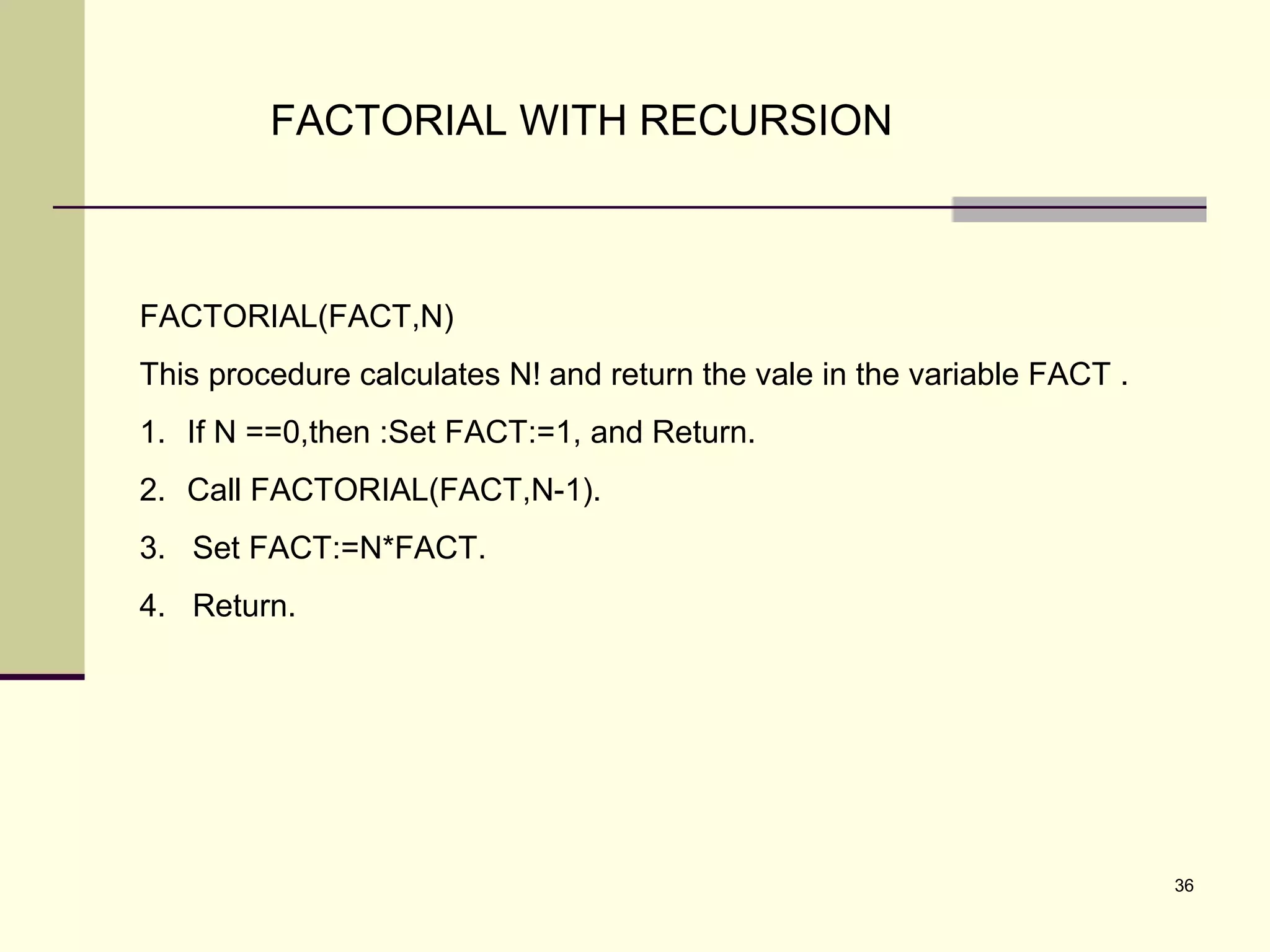 36
FACTORIAL WITH RECURSION
FACTORIAL(FACT,N)
This procedure calculates N! and return the vale in the variable FACT .
1. If N ==0,then :Set FACT:=1, and Return.
2. Call FACTORIAL(FACT,N-1).
3. Set FACT:=N*FACT.
4. Return.
 