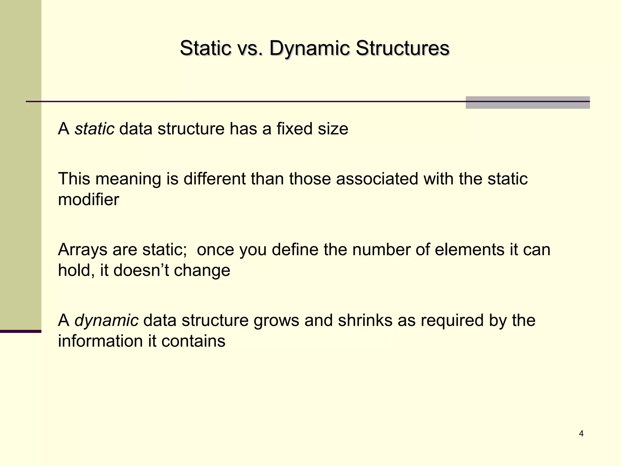 4
Static vs. Dynamic StructuresStatic vs. Dynamic Structures
A static data structure has a fixed size
This meaning is different than those associated with the static
modifier
Arrays are static; once you define the number of elements it can
hold, it doesn’t change
A dynamic data structure grows and shrinks as required by the
information it contains
 