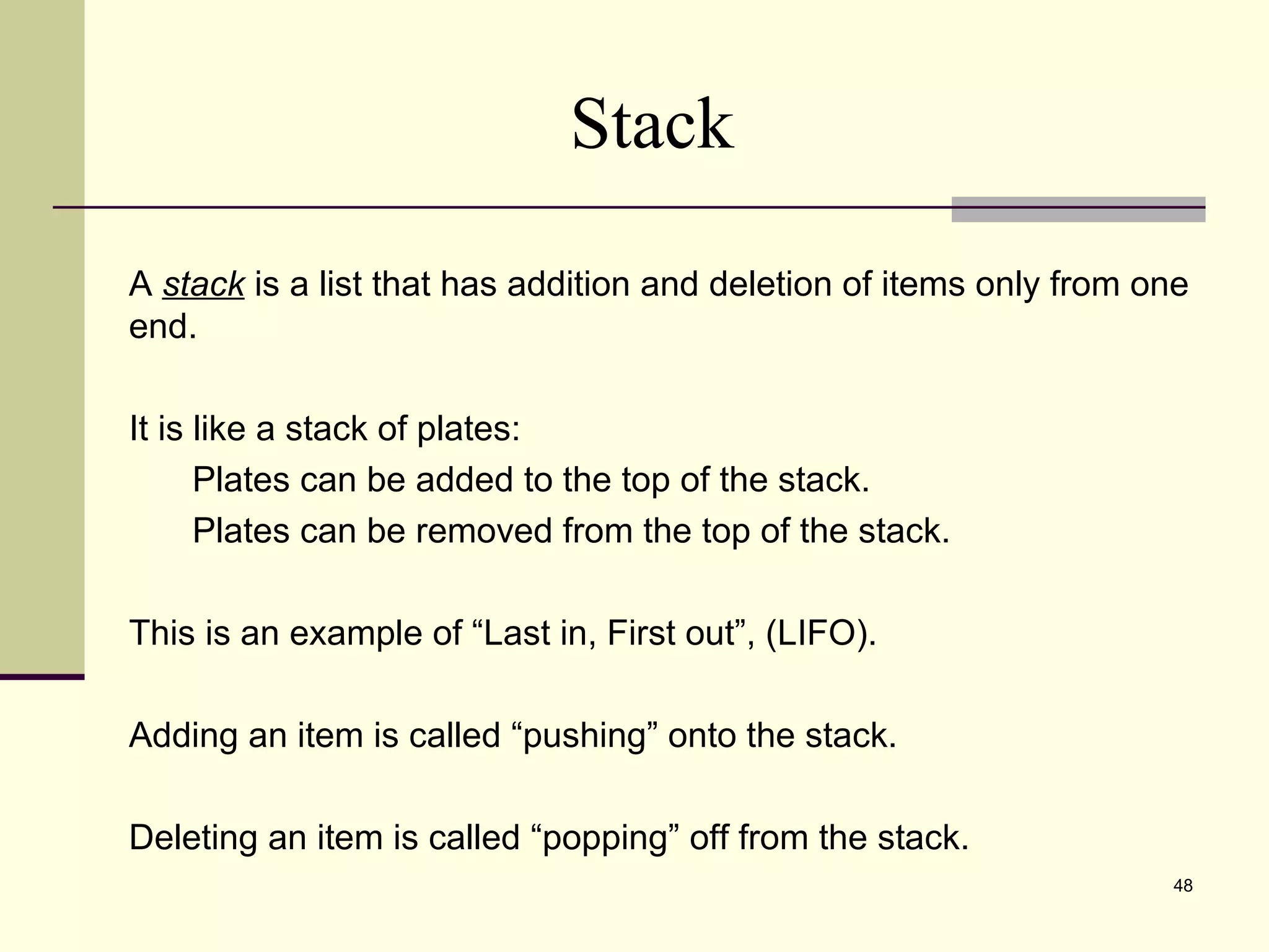 48
Stack
A stack is a list that has addition and deletion of items only from one
end.
It is like a stack of plates:
Plates can be added to the top of the stack.
Plates can be removed from the top of the stack.
This is an example of “Last in, First out”, (LIFO).
Adding an item is called “pushing” onto the stack.
Deleting an item is called “popping” off from the stack.
 