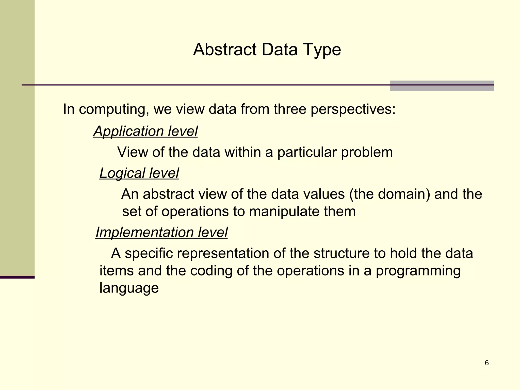 6
Abstract Data Type
In computing, we view data from three perspectives:
Application level
View of the data within a particular problem
Logical level
An abstract view of the data values (the domain) and the
set of operations to manipulate them
Implementation level
A specific representation of the structure to hold the data
items and the coding of the operations in a programming
language
 