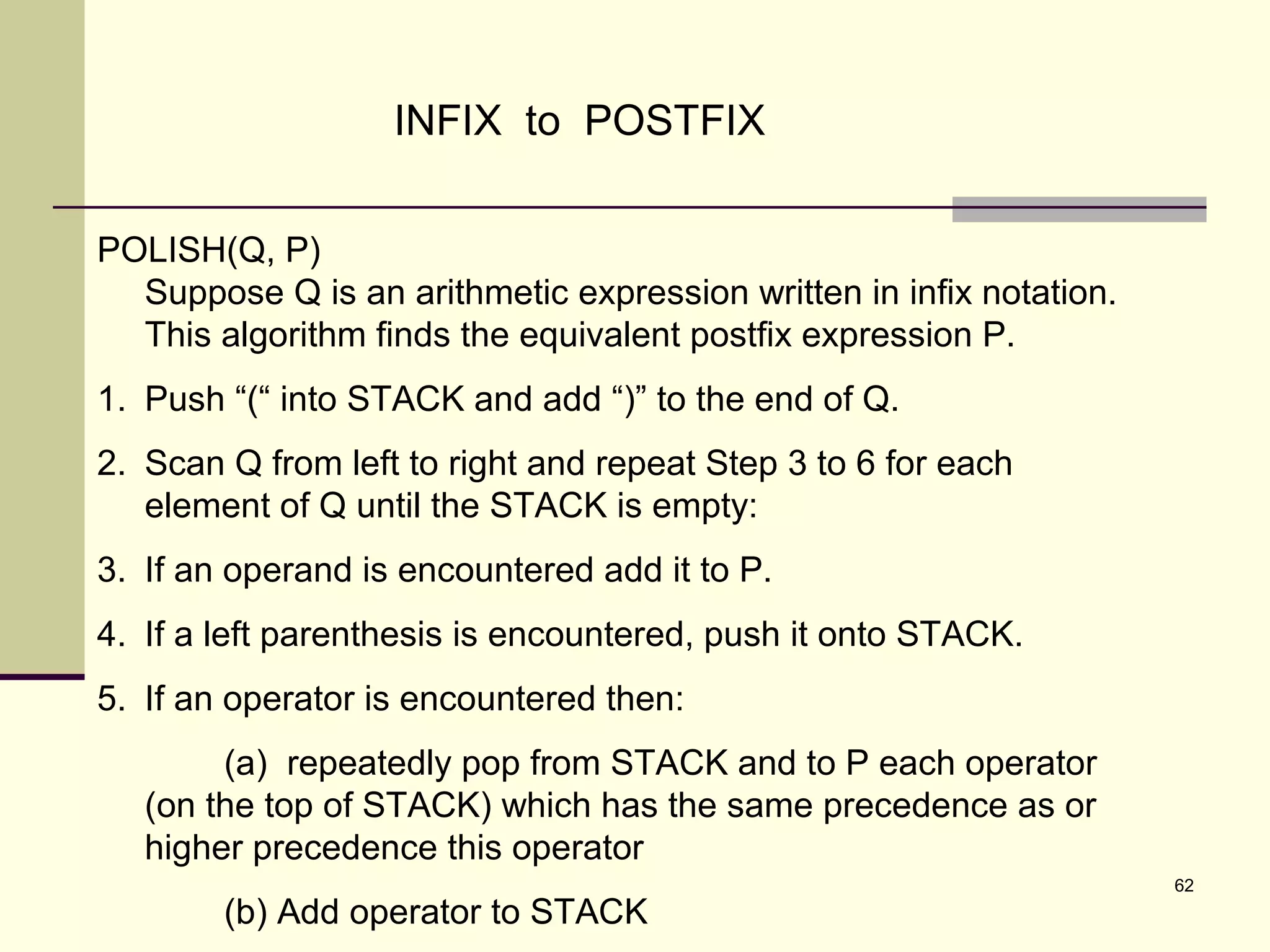 62
INFIX to POSTFIX
POLISH(Q, P)
Suppose Q is an arithmetic expression written in infix notation.
This algorithm finds the equivalent postfix expression P.
1. Push “(“ into STACK and add “)” to the end of Q.
2. Scan Q from left to right and repeat Step 3 to 6 for each
element of Q until the STACK is empty:
3. If an operand is encountered add it to P.
4. If a left parenthesis is encountered, push it onto STACK.
5. If an operator is encountered then:
(a) repeatedly pop from STACK and to P each operator
(on the top of STACK) which has the same precedence as or
higher precedence this operator
(b) Add operator to STACK
 