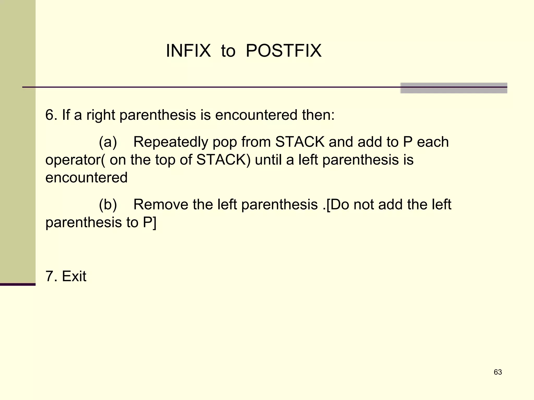 63
INFIX to POSTFIX
6. If a right parenthesis is encountered then:
(a) Repeatedly pop from STACK and add to P each
operator( on the top of STACK) until a left parenthesis is
encountered
(b) Remove the left parenthesis .[Do not add the left
parenthesis to P]
7. Exit
 