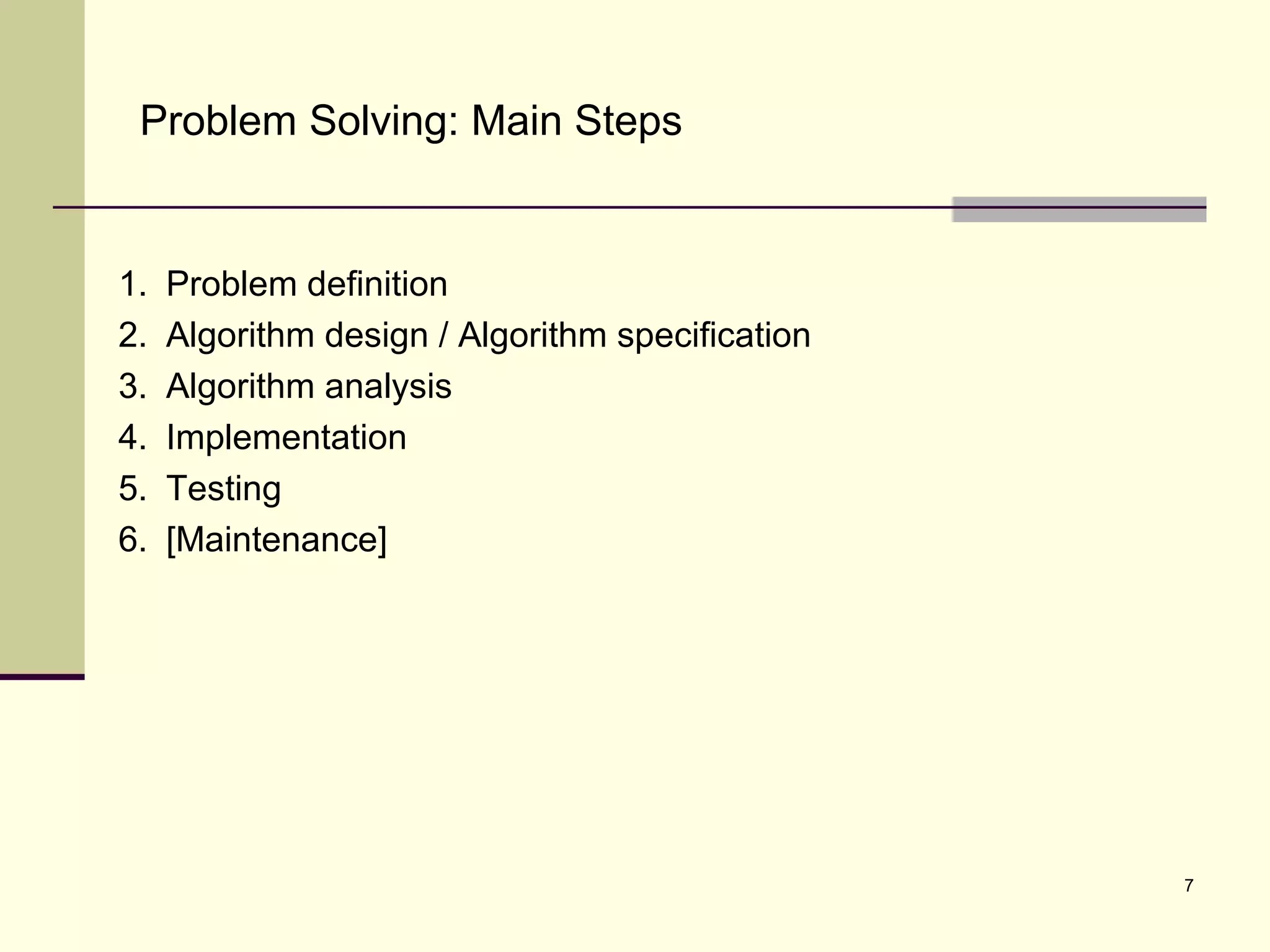 7
Problem Solving: Main Steps
1. Problem definition
2. Algorithm design / Algorithm specification
3. Algorithm analysis
4. Implementation
5. Testing
6. [Maintenance]
 
