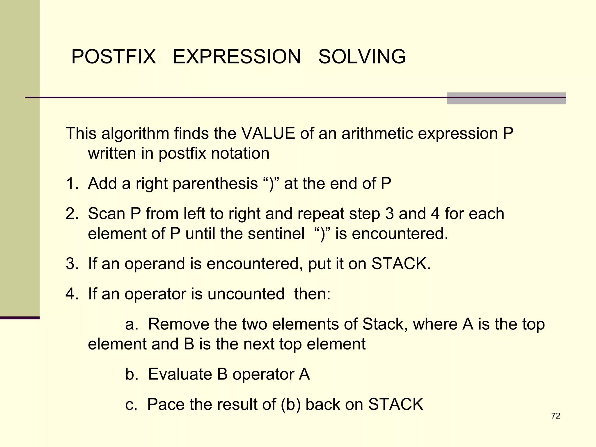 72
POSTFIX EXPRESSION SOLVING
This algorithm finds the VALUE of an arithmetic expression P
written in postfix notation
1. Add a right parenthesis “)” at the end of P
2. Scan P from left to right and repeat step 3 and 4 for each
element of P until the sentinel “)” is encountered.
3. If an operand is encountered, put it on STACK.
4. If an operator is uncounted then:
a. Remove the two elements of Stack, where A is the top
element and B is the next top element
b. Evaluate B operator A
c. Pace the result of (b) back on STACK
 
