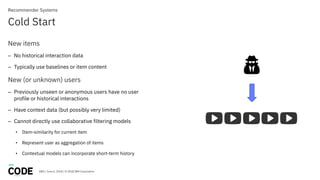 DBG / June 6, 2018 / © 2018 IBM Corporation
Cold Start
Recommender Systems
New items
– No historical interaction data
– Typically use baselines or item content
New (or unknown) users
– Previously unseen or anonymous users have no user
profile or historical interactions
– Have context data (but possibly very limited)
– Cannot directly use collaborative filtering models
• Item-similarity for current item
• Represent user as aggregation of items
• Contextual models can incorporate short-term history
 