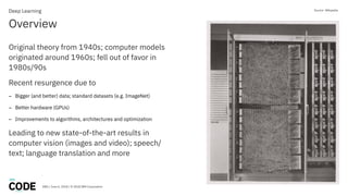 DBG / June 6, 2018 / © 2018 IBM Corporation
Overview
Deep Learning
Original theory from 1940s; computer models
originated around 1960s; fell out of favor in
1980s/90s
Recent resurgence due to
– Bigger (and better) data; standard datasets (e.g. ImageNet)
– Better hardware (GPUs)
– Improvements to algorithms, architectures and optimization
Leading to new state-of-the-art results in
computer vision (images and video); speech/
text; language translation and more
Source: Wikipedia
 
