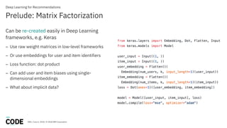 DBG / June 6, 2018 / © 2018 IBM Corporation
Prelude: Matrix Factorization
Deep Learning for Recommendations
Can be re-created easily in Deep Learning
frameworks, e.g. Keras
– Use raw weight matrices in low-level frameworks
– Or use embeddings for user and item identifiers
– Loss function: dot product
– Can add user and item biases using single-
dimensional embeddings
– What about implicit data?
 