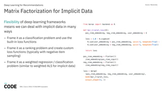DBG / June 6, 2018 / © 2018 IBM Corporation
Matrix Factorization for Implicit Data
Deep Learning for Recommendations
Flexibility of deep learning frameworks
means we can deal with implicit data in many
ways
– Frame it as a classification problem and use the
built-in loss functions
– Frame it as a ranking problem and create custom
loss functions (typically with negative item
sampling)
– Frame it as a weighted regression / classification
problem (similar to weighted ALS for implicit data)
Source: Maciej Kula
 