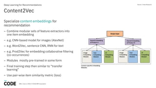 DBG / June 6, 2018 / © 2018 IBM Corporation
Content2Vec
Deep Learning for Recommendations
Specialize content embeddings for
recommendation
– Combine modular sets of feature extractors into
one item embedding
– e.g. CNN-based model for images (AlexNet)
– e.g. Word2Vec, sentence CNN, RNN for text
– e.g. Prod2Vec for embedding collaborative filtering
(co-occurrences)
– Modules mostly pre-trained in some form
– Final training step then similar to “transfer
learning”
– Use pair-wise item similarity metric (loss)
Source: Criteo Research
 