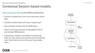 DBG / June 6, 2018 / © 2018 IBM Corporation
Contextual Session-based models
Deep Learning for Recommendations
Add contextual data to the RNN architecture
– Context included time, time since last event, event
type
– Combine context data with input / output layer
– Also combine context with the RNN layers
– About 3-6% improvement (in Recall@10 metric)
over simple RNN baseline
– Importantly, model is even better at predicting
sales (vs view, add to cart events) and at predicting
new / fresh items (vs items the user has already
seen)
Source: Smirnova, Vasile
 