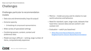 DBG / June 6, 2018 / © 2018 IBM Corporation
Challenges
Deep Learning for Recommendations
Challenges particular to recommendation
models
– Data size and dimensionality (input & output)
– Extreme sparsity
• Embeddings & compressed representations
– Wide variety of specialized settings
– Combining session, content, context and
preference data
– Model serving is difficult – ranking, large number of
items, computationally expensive
– Metrics – model accuracy and its relation to real-
world outcomes and behaviors
– Need for standard, open, large-scale, datasets that
have time / session data and are content- and
context-rich
– Evaluation – watch you baselines!
• When Recurrent Neural Networks meet the
Neighborhood for Session-Based Recommendation
 