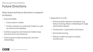 DBG / June 6, 2018 / © 2018 IBM Corporation
Future Directions
Deep Learning for Recommendations
Most recent and future directions in research
& industry
– Improved RNNs
• Cross-session models
• Further research on contextual models, as well
as content and metadata
– Combine sequence and historical models (long-
and short-term user behavior)
– Improving and understanding user and item
embeddings
– Applications at scale
• Dimensionality reduction techniques (e.g.
feature hashing, Bloom embeddings for large
input/output spaces)
• Compression / quantization techniques
• Distributed training
• Efficient model serving for complex
architectures
 
