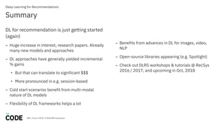 DBG / June 6, 2018 / © 2018 IBM Corporation
Summary
Deep Learning for Recommendations
DL for recommendation is just getting started
(again)
– Huge increase in interest, research papers. Already
many new models and approaches
– DL approaches have generally yielded incremental
% gains
• But that can translate to significant $$$
• More pronounced in e.g. session-based
– Cold start scenarios benefit from multi-modal
nature of DL models
– Flexibility of DL frameworks helps a lot
– Benefits from advances in DL for images, video,
NLP
– Open-source libraries appearing (e.g. Spotlight)
– Check out DLRS workshops & tutorials @ RecSys
2016 / 2017, and upcoming in Oct, 2018
 