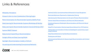 DBG / June 6, 2018 / © 2018 IBM Corporation
Links & References
Wikipedia: Perceptron
Amazon’s Item-to-item Collaborative Filtering Engine
Matrix Factorization for Recommender Systems (Netflix Prize)
Deep Learning for Recommender Systems Workshops @ RecSys
Deep Learning for Recommender Systems Tutorial @ RecSys 2017
Fashion MNIST Dataset
Deep Content-based Music Recommendation
Google’s Wide and Deep Learning Model
Spotlight: Recommendation models in PyTorch
Visualizing and Understanding Convolutional Networks
Stanford CS231n Convolutional Neural Networks for Visual Recognition
Restricted Boltzmann Machines for Collaborative Filtering
Specializing Joint Representations for the task of Product Recommendation
Session-based Recommendations with Recurrent Neural Networks
Contextual Sequence Modeling for Recommendation with Recurrent Neural
Networks
DeepFM: A Factorization-Machine based Neural Network for CTR Prediction
Getting deep recommenders fit: Bloom embeddings for sparse binary input/
output networks
Deep Neural Networks for YouTube Recommendations
Ranking loss with Keras
3D Convolutional Networks for Session-based Recommendation with Content
Features
 