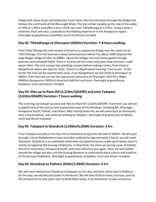 village with many shops and teahouses. From there, the trail continues through the village and
follows the north bank of the Bhurungdi Khola. The trail climbs steadily up the side of the valley
to Hille at 1,495m and after a short climb, we reach Tikhedhunga at 1,570m. Today's walk is
relatively short and easy, a prelude to the trekking experience in the Annapurna region.
Overnight at guesthouse, breakfast, lunch and dinner included.
Day 02: Tikhedhunga to Ghorepani (2850m) Duration: 7-8 hours walking
From Tikhe Dhunga the trail crosses a stream on a suspension bridge near the camp site at
Tikhe Dhunga. The trail ascends a steep stone staircase (which has about 3300 steps) to the
large Magar village of Ulleri at 2080m. Above the village, the trail climbs gently through
pastures and cultivated fields. There is a camp site for a rest and water stop one hour’s walk
above Ulleri. The trail crosses two sparkling streams before making a short, final climb to
Nangethanti where we stop for lunch. Thanti is a Nepali word meaning "rest house”. In the
winter the trail can be covered with snow. From Nangethanti we will climb to Ghorepani at
2850m, from here we can see the spectacular panorama of Dhaulagiri I (8167m), Nilgiri
(6940m) Annapurna I (8091m) Hiunchuli (6441m) and more. Overnight at guesthouse,
breakfast, lunch and dinner included.
Day 03: Hike up to Poon Hill (3,210m/10529ft) and onto Tadapani
(2,610m/8560ft) Duration: 7 hours walking
This morning, we will get up early and hike to Poon Hill 3,210m/10529ft. From here you will see
a superb view of the sunrise and a panoramic view of the Himalaya, including Mt. Dhaulagiri,
Annapurna South, Fishtail, and others. After visiting Poon hill, we will come back to Ghorepani,
have a hot breakfast, and continue walking to Tadapani. Overnight at guesthouse, breakfast,
lunch and dinner included.
Day 04: Tadapani to Ghandruk (1,950m/6,396ft) Duration: 3 hrs
From Tadapani we will on this day trek to Ghandruk lying at the altitude of 1950m. We will pass
through a thick rhododendron trees and after walking for approximately 3 hours, we will reach
Ghandruk. Ghandruk is an undulated settlement occupied by houses made up of stones and it is
mostly occupied by the Gurung inhabitants. In Ghandruk, the close-up soaring views of Fishtail,
Hiunchuli mountains, Annapurna South, and more will allure you again. Here, we will explore
around the village and also visit the Gurung Museum to understand about culture and tradition
of the Gurung inhabitants. Overnight at guesthouse, breakfast, lunch and dinner included.
Day 05: Ghandruk to Pokhara (910m/2,984ft) Duration: 5 hrs
We will move ahead from Ghandruk to Nayapul on this day, and then, drive back to Pokhara.
On the way, we will descend down to Birethanti. We will also stroll on stony staircase, pass by
the terraced farms and reach near to Modi River valley. From Birethanti, it takes around an
 