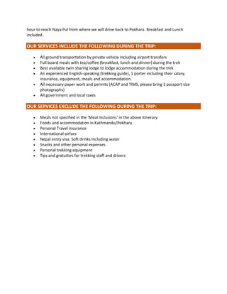 hour to reach Naya Pul from where we will drive back to Pokhara. Breakfast and Lunch
included.
OUR SERVICES INCLUDE THE FOLLOWING DURING THE TRIP:
 All ground transportation by private vehicle including airport transfers
 Full board meals with tea/coffee (breakfast, lunch and dinner) during the trek
 Best available twin sharing lodge to lodge accommodation during the trek
 An experienced English-speaking (trekking guide), 1 porter including their salary,
insurance, equipment, meals and accommodation.
 All necessary paper work and permits (ACAP and TIMS, please bring 3 passport size
photographs)
 All government and local taxes
OUR SERVICES EXCLUDE THE FOLLOWING DURING THE TRIP:
 Meals not specified in the 'Meal Inclusions' in the above itinerary
 Foods and accommodation in Kathmandu/Pokhara
 Personal Travel insurance
 International airfare
 Nepal entry visa. Soft drinks Including water
 Snacks and other personal expenses
 Personal trekking equipment
 Tips and gratuities for trekking staff and drivers
 