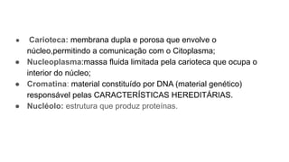 ● Carioteca: membrana dupla e porosa que envolve o
núcleo,permitindo a comunicação com o Citoplasma;
● Nucleoplasma:massa fluida limitada pela carioteca que ocupa o
interior do núcleo;
● Cromatina: material constituído por DNA (material genético)
responsável pelas CARACTERÍSTICAS HEREDITÁRIAS.
● Nucléolo: estrutura que produz proteínas.
 