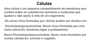 Células
Uma célula é um pequeno compartimento de membrana que
contém todas as substâncias químicas e moléculas que
ajudam e dão apoio à vida de um organismo.
-Os seres vivos formados por células podem ser dividos em:
Unicelulares(procariontes): Seres vivos formados por uma
única célula.Ex: bactérias,algas e protozoários.
Seres Pluricelulares(eucariontes): Seres vivos formados por
muitas células.Ex: animais e vegetais.
 