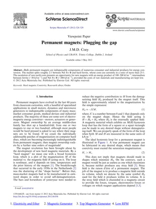 Viewpoint Paper
Permanent magnets: Plugging the gap
J.M.D. Coey
School of Physics and CRANN, Trinity College, Dublin 2, Ireland
Available online 3 May 2012
Abstract—Bulk permanent magnets are indispensable components of numerous consumer and industrial products for energy con-
version. The market splits roughly 2:1 between Nd–Fe–B and hard ferrite, whose costs are currently in a ratio of more than 25:1.
The escalation of rare earth costs presents an opportunity for new magnets with an energy product of 100–200 kJ m3
, intermediate
between ferrite (38 kJ m3
) and Nd–Fe–B (200 kJ m3
), provided the costs of raw materials and manufacturing are kept low.
Ó 2012 Acta Materialia Inc. Published by Elsevier Ltd. All rights reserved.
Keywords: Hard magnets; Coercivity; Rare-earth alloys; Oxides
1. Introduction
Permanent magnets have evolved in the last 60 years
from classroom curiosities, with a handful of specialized
applications in small motors, dynamos and microwave
generators to indispensable components of many mass-
market consumer goods, medical devices and industrial
products. The majority of these are some sort of electro-
magnetic energy converter—motors, actuators or gener-
ators. Magnet ownership by an average middle-class
family has shot up a hundred-fold, from one or two
magnets to one or two hundred, although most people
would be hard pressed is asked to say where their mag-
nets are to be found. If we count the individually
addressable patches of magnetization on computer hard
discs, which are becoming increasingly indistinguishable
from permanent magnets, then magnet ownership rock-
ets by a further nine orders of magnitude!
The magnet revolution has been brought about by
the development of new hard magnetic materials. By a
“hard magnet” we mean one with a broad hysteresis
loop, which is a plot of the magnetization M of the
material vs. the magnetic ﬁeld H acting on it. The loop
is nonlinear, and it depends on time, temperature and
the prior history of the magnet [1]. The breakthrough
that occurred in the early 1950s in the Netherlands [2]
was the shattering of the “shape barrier”. Before that,
mass-market magnets had to be manufactured in awk-
ward shapes in order to avoid self-demagnetization.
The bars and horseshoes of yesteryear were needed to
reduce the negative contribution to H from the demag-
netizing ﬁeld Hd produced by the magnet itself. This
ﬁeld is approximately related to the magnetization by
the simple expression:
Hd  N M; ð1Þ
where N is a number between 0 and 1 that depends only
on the magnet shape. Hence the ﬁeld acting is
H = H0 + Hd where H0 is the externally applied ﬁeld.
A magnetic material which exhibits an M(H) hysteresis
loop that has the form of a square or a squat rectangle
can be made in any desired shape without demagnetiz-
ing itself. We can properly speak of the form of the loop
when both M and H are measured in the same units of
kA m1
.
The ideal hysteresis loop for a permanent magnet is
illustrated in Figure 1. A true permanent magnet can
be fabricated in any desired shape, which means that
coercivity must exceed the saturation magnetization:
Hc  Ms: ð2Þ
This does not imply that magnets should made in
shapes which minimize Hd. On the contrary, such a
magnet would be just as useless as one which maximizes
it, because neither produces any stray ﬁeld [3]. Stray
ﬁeld is the raison d’être of a permanent magnet. The
job of the magnet is to produce a magnetic ﬁeld outside
its volume, which we denote by the same symbol Hd
used for the ﬁeld it produces within its volume. It is
the stray ﬁeld which is channeled in a magnetic circuit
to provide the forces, torques, electromotive forces or
voltages on which magnet applications depend [1,3].
1359-6462/$ - see front matter Ó 2012 Acta Materialia Inc. Published by Elsevier Ltd. All rights reserved.
http://dx.doi.org/10.1016/j.scriptamat.2012.04.036
E-mail: jcoey@tcd.ie
Available online at www.sciencedirect.com
Scripta Materialia 67 (2012) 524–529
www.elsevier.com/locate/scriptamat
1. Electricity and Ether 2. Magnetic Generator 3. Top Magnetic Generator 4. Low RPM
 