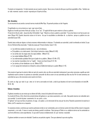 El estacte es transparente. En todo momento sea así nuestra oración. Que se vea a través de ella que es perfume agradable a Dios. También sea
en todo momento nuestra oración inspirada por el Espíritu de Dios.




Uña Aromática
Es una escama de una concha o caracol marino oriundo del Mar Rojo. Al quemarla produce un olor fragante.

El significado en su raíz primaria es: rugir, rugir como el león.
Rugido es el sonido que emite el león por su boca. Es su "voz". El rugido del león es para mostrar su fuerza y poderío.
El León de la tribu de Judá - Jesucristo [Ap. 5:5] también "ruge". Muestra su fuerza, poderío y autoridad. Y nos atrae hacia sí con fuerza pero con
amor [Oseas 11:4]. Cuando Jesucristo estuvo en la tierra, los que le escuchaban se admiraban de su doctrina porque su palabra era con
autoridad [Lucas 4:31].

Cuando Jesús oraba por alguien, no hacía oraciones indeterminadas ni indecisas. El ordenaba con autoridad, y todo lo ordenado era hecho. Es que
él era el Verbo de Dios encarnado. Y todas las cosas por El fueron hechas [Juan 1: 1-3].

        Los enfermos sanaban al sonido de su voz - aún a la distancia.
        Di la palabra y mi criado sanará. Esto le dijo el centurión a Jesús [Mateo 8: 5-10].
        Los sordos oían, los ciegos veían, los cojos andaban. [Mateo 11: 5].
        Los mudos hablaban [Mateo 12: 23].
        Los endemoniados quedaban libres por el poder de su palabra. [Mateo 4: 24; Mr. 1:27].
        Los muertos resucitaban al oír su "rugido". (Lázaro ven fuera! [Juan 11: 41- 44).
        Los vientos y el mar obedecían a su voz [Mateo. 8:27].
        En el pasaje de la tentación en el desierto, vemos al diablo derrotado por su poder [Mateo 4: 1-11].


Esta oración al igual que la anterior debe ser parte de nuestra vida, con ella con autoridad reclamamos lo que antes marcamos, aquello que está
impidiendo nuestro caminar lo quitamos en autoridad, prescindir de ella es estar sin esa autoridad que Dios nos dio; Por lo tanto tomemos con
autoridad eso que un día marcamos como nuestro territorio.

De cierto os digo que todo lo que atéis en la tierra, será atado en el cielo; y todo lo que desatéis en la tierra será desatado en el cielo [Mt.
18: 18 - 19].

Gálvano Aromático

El gálvano aromático es una resina que se obtiene del tallo y raíces de la planta del mismo nombre.
Es oriundo de Persia y Siria. Una de las características del galvano es que mana suavemente, y sin ruido. Que puede moverse con velocidad, pero
con suavidad. La acción de pasar suavemente de una parte a otra.
El "galvano" es lo que nos lleva a la petición, al ruego, a la súplica y a la intercesión de los unos por los otros. Pasando suavemente de nosotros al
Señor y de Él a nosotros en su respuesta.

En ocasiones oramos y sentimos que nuestras peticiones tardan en ser contestadas, pero sin darnos cuenta de la boca de Dios mana la respuesta
suavemente y sin ruido. A veces ni cuenta nos damos cuando la recibimos. Quizá porque el Señor en su sabiduría eterna nos ha contestado en
una forma diferente a como esperábamos. Es que solo Él conoce verdaderamente de qué tenemos necesidad.

El galvano también se mueve con velocidad. Cuando es una petición urgente. Creo que sabemos lo que esto significa.
 