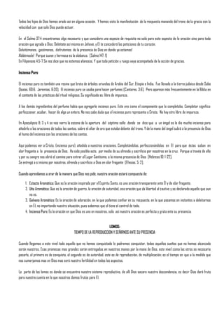 Todos los hijos de Dios hemos orado así en alguna ocasión. Y hemos visto la manifestación de la respuesta manando del trono de la gracia con la
velocidad con que solo Dios puede actuar.

En el Salmo 37:4 encontramos algo necesario y que considero una especie de requisito no solo para este aspecto de la oración sino para toda
oración que agrada a Dios: Deléitate así mismo en Jehová, y El te concederá las peticiones de tu corazón.
Deleitémonos, gocémonos, disfrutemos de la presencia de Dios en donde ya estamos!
Alabémosle! Porque suave y hermosa es la alabanza. [Salmo 147: 1]
En Filipenses 4:5-7 Se nos dice que no estemos afanosos. Y que toda petición y ruego vaya acompañada de la acción de gracias.

Incienso Puro

El incienso puro es también una resina que brota de árboles oriundos de Arabia del Sur, Etiopía e India. Fue llevado a la tierra judaica desde Saba
[Isaías. 60:6, Jeremías. 6:20]. El incienso puro se usaba para hacer perfumes [Cantares. 3:6]. Pero aparece más frecuentemente en la Biblia en
el contexto de las prácticas del ritual religioso. Su significado es: libre de impureza.

A los demás ingredientes del perfume había que agregarle incienso puro. Este era como el componente que lo completaba. Completar significa:
perfeccionar, acabar, hacer de algo un entero. No nos cabe duda que el incienso puro representa a Cristo. No hay otro libre de impureza.

En Apocalipsis 8: 3 y 4 se nos narra la escena de la apertura del séptimo sello donde se dice que a un ángel se le dio mucho incienso para
añadirlo a las oraciones de todos los santos, sobre el altar de oro que estaba delante del trono. Y de la mano del ángel subió a la presencia de Dios
el humo del incienso con las oraciones de los santos.

Aquí podemos ver a Cristo, (incienso puro), añadido a nuestras oraciones. Completándolas, perfeccionándolas en El para que éstas suban en
olor fragante a la presencia de Dios. Ha sido posible esto, por medio de su ofrenda y sacrificio por nosotros en la cruz. Porque a través de ello
y por su sangre nos abrió el camino para entrar al Lugar Santísimo, a la misma presencia de Dios [Hebreos 10: 1-22].
Se entregó a sí mismo por nosotros, ofrenda y sacrificio a Dios en olor fragante [Efesios. 5: 2].

Cuando aprendamos a orar de la manera que Dios nos pide, nuestra oración estará compuesta de:

     1. Estacte Aromático: Que es la oración inspirada por el Espíritu Santo, es una oración transparente ante Él y de olor fragante.
     2. Uña Aromática: Que es la oración de guerra, la oración de autoridad, esa oración que da libertad al cautivo y es declarado aquello que aun
        no es.
     3. Galvano Aromático: Es la oración de adoración, en la que podemos confiar en su respuesta, en la que pasamos en instantes a deleitarnos
        en Él, no importando nuestra situación, pues sabemos que el tiene el control de todo.
     4. Incienso Puro: Es la oración en que Dios es uno en nosotros, solo así nuestra oración es perfecta y grata ente su presencia.


                                                                  LOMOS:
                                           TIEMPO DE LA REPRODUCCION Y SEÑIRNOS ANTE SU PRESENCIA

Cuando llegamos a este nivel todo aquello que no hemos conquistado lo podremos conquistar, todos aquellos sueños que no hemos alcanzado
serán nuestros, Esas promesas mas grandes serán entregadas en nuestras manos por la mano de Dios, este nivel como los otros es necesario
pasarlo, el primero es de conquista, el segundo es de autoridad, este es de reproducción, de multiplicación; es el tiempo en que a la medida que
nos sumerjamos mas en Dios mas será nuestra fertilidad en todos los aspectos,

La parte de los lomos es donde se encuentra nuestro sistema reproductivo, de allí Dios sacara nuestra descendencia, es decir Dios dará fruto
para nuestra cuenta en lo que nosotros damos frutos para El.
 