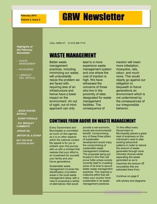 February 2015
Volume 2, Issue 2 GRW Newsletter
Highlights of
the February
Newsletter:
• WASTE
MANAGEMENT
• 4N HOUSING
• J.BRADLEY
CEO ARTICLE
. JESSE CHAVEZ
ARTICLE
. SCRAP FORSALE
. R.E. BRADLEY
COMMENTS
.ARGAN OIL
.MOTOR OIL & SCRAP
MAY YOU HAVE
SUCCESS IN 2015
success
Inside Story 4
Inside Story 5
Last Story 6
CALL GRW AT 01 619 399 7714
Better waste
management
practices, including
minimizing our waste,
will undoubtedly
resize the problem we
are faced with,
requiring less of an
infrastructure and
hence have a lower
impact on the
environment. An out
of sight, out of mind
approach can only
WASTE MANAGEMENT
CONTINUE FROM ABOVE ON WASTE MANAGEMENT
Every Government and
Municipality is committed
as much on this agenda
as it is on other aspects
within the national context.
My appeal is for you to
embark upon this journey
with us with a mindset that
realizes that your effort is
an investment for yourself,
your family and your
future generations.
Sustainable waste
management involves the
identification of problem
areas in the local waste
management setup with a
view to proposing a series
of alternatives that would
lead to a more
expensive waste
management system
and one where the
cost of inaction is
high. We have
witnessed the
concerns of those
who live in the
proximity of sites
designated for waste
management
facilities. The
consequence of
inaction will mean
more infestation,
mosquitos, rats,
odour, and much
more. This would
clearly go against our
obligation to
bequeath to future
generations an
environment which is
not undermined by
the consequences of
our irresponsible
behavior.
behaviour.
The purpose of a
newsletter is to provide
specialized information to
a targeted audience.
Newsletters can be a
great way to market your
product or service and
also can create credibility
and build your
organization’s identity
among peers, members,
employees, or vendors.
First, determine the
audience of the
newsletter. This could be
anyone who might benefit
from the information it
contains, for example,
employees or people
interested in purchasing a
product or in requesting
provide a net economic,
social and environmental
benefit. Compromising
any of these three pillars
of sustainable
development would imply
the compromising of
sustainable waste
management initiatives.
The proposals being put
forward in this Plan will
prove futile unless society
commits itself to investing
some of its time to secure
better waste management
practices. This requires a
collective effort that will
make your country more
sustainable in its waste
management practices.
To this effect every
Government or
Municipality places a great
deal of emphasis on the
individual’s need to alter
existing behavioral
patterns in order to reduce
the amount of waste
generated through more
informed choices whilst
separating the waste
generated so as to
maximize the amount of
recyclables that are
extracted there from.
Continue on page 9
with photos and diagrams.
 
