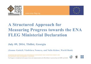 A Structured Approach for
Measuring Progress towards the ENA
FLEG Ministerial Declaration
July 09, 2014, Tbilisi, Georgia
(Joanne Gaskell, Vladislava Nemova, and Nalin Kishor, World Bank)
 