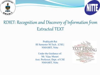 RDIET: Recognition and Discovery of Information from
Extracted TEXT
Prakhyath Rai
III Semester M.Tech. {CSE}
NMAMIT, Nitte
Under the Guidance of:
Mr. Vijay Murari
Asst. Professor, Dept. of CSE
NMAMIT, Nitte
 