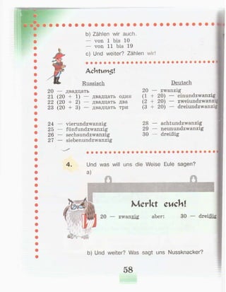b) Zählen wir auch.
— von 1 bis 10
— von 11 bis 19
c) Und weiter? Zählen wir!
Achtvm$!
Russisch
20 — двадцать
21 (20 + 1) — двадцать один
22 (20 + 2) — двадцать два
23 (20 + 3) — двадцать три
Deutsch
20 — zwanzig
(1 + 20) — einundzwanzig
(2 + 20) — zweiundzwanzi
(3 + 20) — dreiundzwanzig
24 — vierundzwanzig
25 — fünfundzwanzig
26 — sechsundzwanzig
27 — siebenundzwanzig
28 — achtundzwanzig
29 — neunundzwanzig
30 — dreißig
4. Und was will uns die Weise Eule sagen?
a)
Merkt cuchl
20 — zwanzig aber: 30 — dreißig
b) Und weiter? Was sagt uns Nussknacker?
58
 